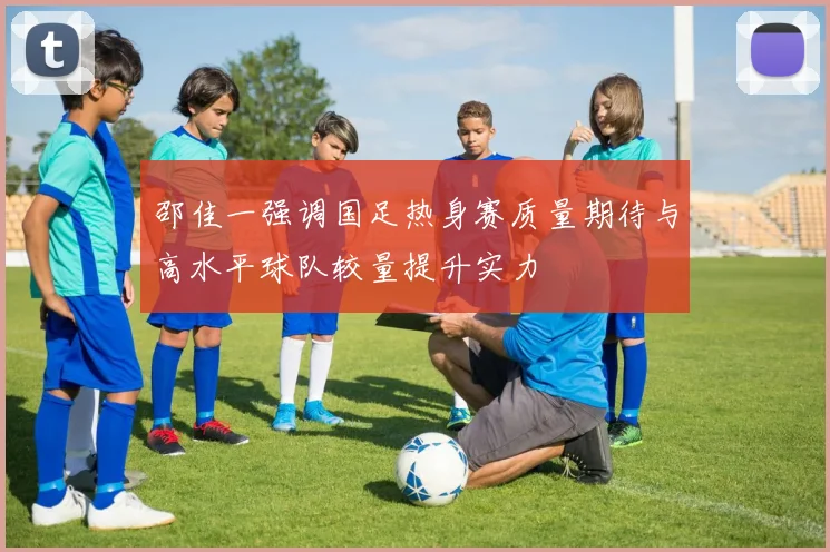 邵佳一强调国足热身赛质量期待与高水平球队较量提升实力