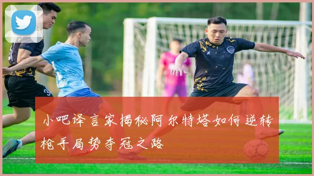 小吧译言家揭秘阿尔特塔如何逆转枪手局势夺冠之路