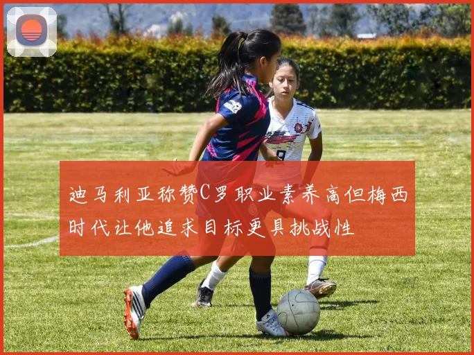 迪马利亚称赞C罗职业素养高但梅西时代让他追求目标更具挑战性