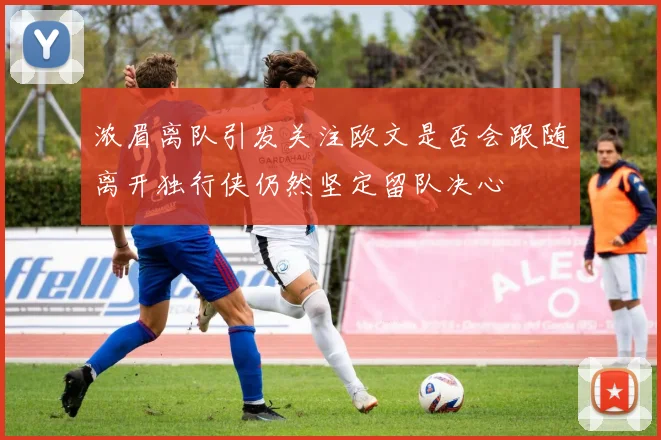 浓眉离队引发关注欧文是否会跟随离开独行侠仍然坚定留队决心