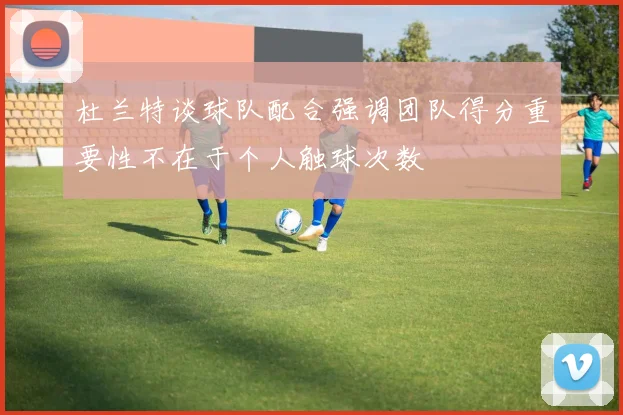 杜兰特谈球队配合强调团队得分重要性不在于个人触球次数