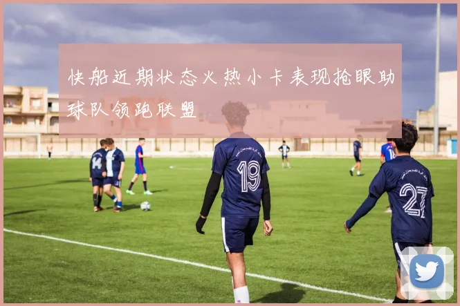 快船近期状态火热小卡表现抢眼助球队领跑联盟
