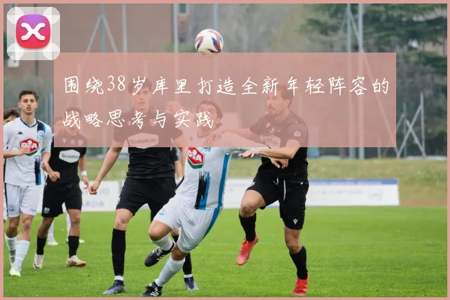 围绕38岁库里打造全新年轻阵容的战略思考与实践