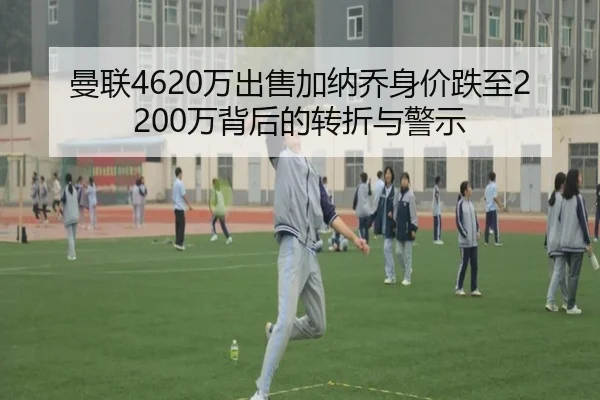 曼联4620万出售加纳乔身价跌至2200万背后的转折与警示